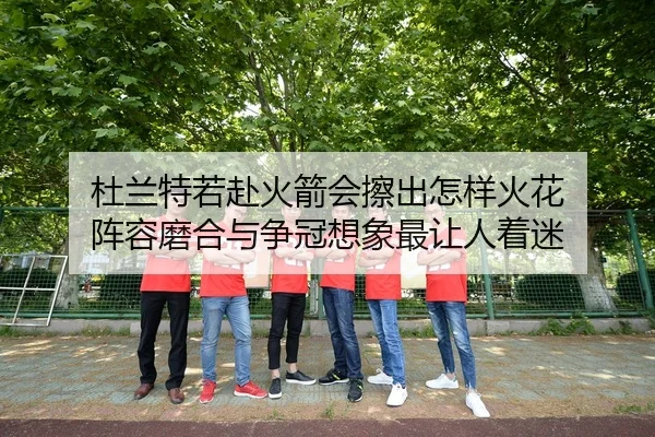 杜兰特若赴火箭会擦出怎样火花 阵容磨合与争冠想象最让人着迷